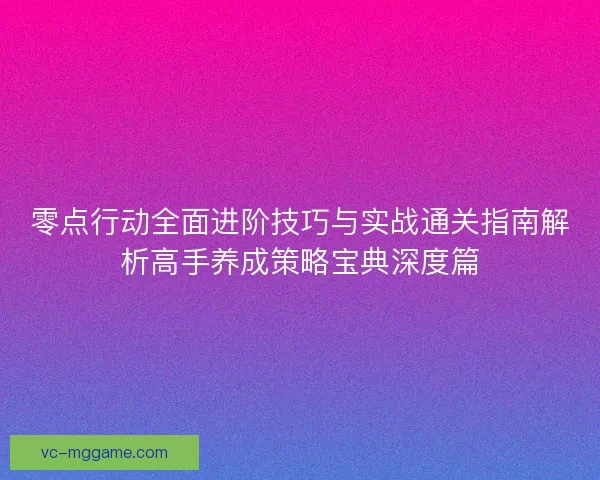 零点行动全面进阶技巧与实战通关指南解析高手养成策略宝典深度篇