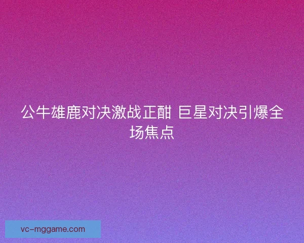 公牛雄鹿对决激战正酣 巨星对决引爆全场焦点