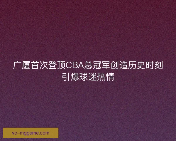 广厦首次登顶CBA总冠军创造历史时刻引爆球迷热情