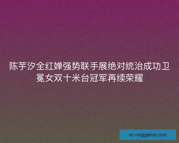 陈芋汐全红婵强势联手展绝对统治成功卫冕女双十米台冠军再续荣耀