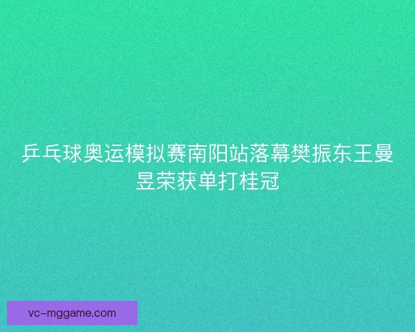 乒乓球奥运模拟赛南阳站落幕樊振东王曼昱荣获单打桂冠