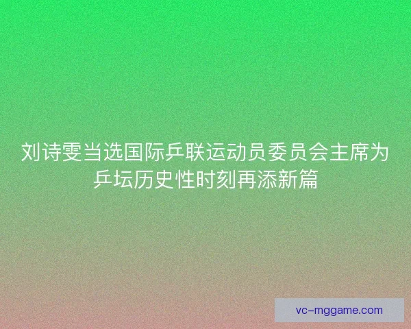 刘诗雯当选国际乒联运动员委员会主席为乒坛历史性时刻再添新篇