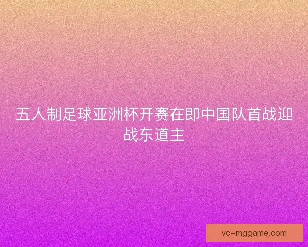 五人制足球亚洲杯开赛在即中国队首战迎战东道主