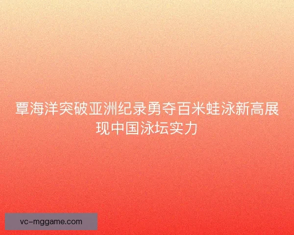 覃海洋突破亚洲纪录勇夺百米蛙泳新高展现中国泳坛实力