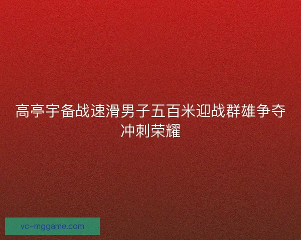 高亭宇备战速滑男子五百米迎战群雄争夺冲刺荣耀