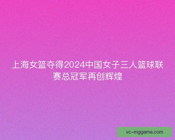 上海女篮夺得2024中国女子三人篮球联赛总冠军再创辉煌