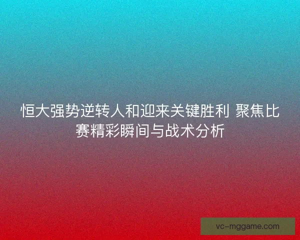 恒大强势逆转人和迎来关键胜利 聚焦比赛精彩瞬间与战术分析