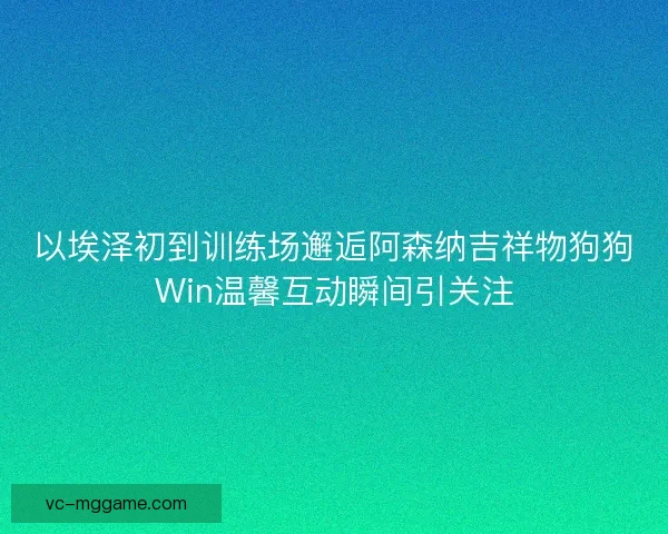 以埃泽初到训练场邂逅阿森纳吉祥物狗狗Win温馨互动瞬间引关注