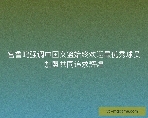 宫鲁鸣强调中国女篮始终欢迎最优秀球员加盟共同追求辉煌