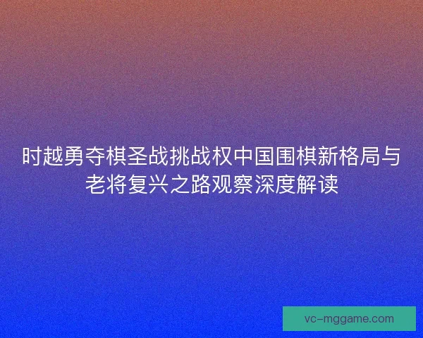时越勇夺棋圣战挑战权中国围棋新格局与老将复兴之路观察深度解读