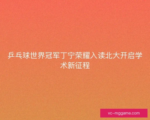 乒乓球世界冠军丁宁荣耀入读北大开启学术新征程