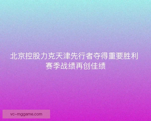 北京控股力克天津先行者夺得重要胜利 赛季战绩再创佳绩